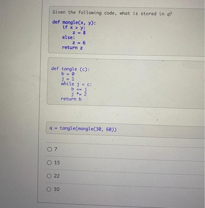 Given the following code, what is stored in g?
def mangle(x, y):
if x > y:
z - 8
else:
= 6
return z
def tangle (c):
b = 0
j = 1
while j < c:
b += j
j *= 2
return b
q= tangle(mangle(30, 60))
O 7
O 15
O 22
10
