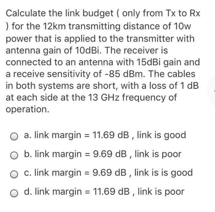 ### Link Budget Calculation for 12km Transmitting Distance

This educational exercise focuses on calculating the link budget (only from Tx to Rx) for a 12km transmitting distance. The following parameters are given and need to be considered for the calculation:

- **Transmitted Power (Pt):** 10 W
- **Transmitter Antenna Gain (Gt):** 10dBi
- **Receiver Antenna Gain (Gr):** 15dBi
- **Receiver Sensitivity (Sr):** -85 dBm
- **Cable Loss (Lc):** 1 dB (each side)
- **Operating Frequency:** 13 GHz

### Step-by-Step Calculation:

1. **Convert Transmitted Power to dBm:**  
   \( P_t = 10 \text{W} \)
   \( P_t(\text{dBm}) = 10 \log_{10}(10 \times 1000) \)
   \( P_t(\text{dBm}) = 40 \text{dBm} \)

2. **Free Space Path Loss (FSPL):**  
   The free space path loss formula is:
   \( FSPL(\text{dB}) = 20 \log_{10}(d) + 20 \log_{10}(f) + 32.44 \)
   Where:
   \( d = 12 \text{km} = 12000 \text{m} \)
   \( f = 13 \text{GHz} = 13000 \text{MHz} \)
   
   Plugging these values in, we get:
   \( FSPL(\text{dB}) = 20 \log_{10}(12000) + 20 \log_{10}(13000) + 32.44 \)
   \( FSPL(\text{dB}) = 81.58 + 82.28 + 32.44 \)
   \( FSPL(\text{dB}) = 196.3 \text{dB} \)

3. **Calculate Link Budget:**
   Using the formula:
   \( \text{Received Power} (P_r) = P_t + G_t + G_r - FSPL - L_t - L_r \)
   
   Where:
   \( L_t = 1 \text{dB} \) (transmitter cable loss)
   \( L_r = 1 \text{d