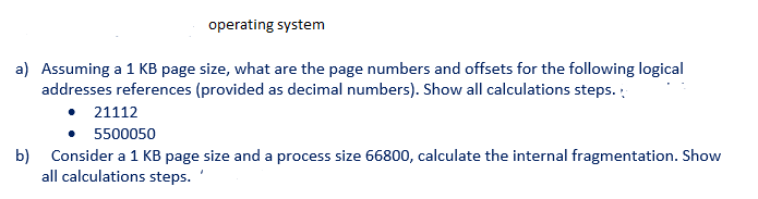 ## Operating System

### Problem Set

a) Assuming a 1 KB page size, what are the page numbers and offsets for the following logical addresses references (provided as decimal numbers). Show all calculation steps.

   - 21112
   - 5500050

b) Consider a 1 KB page size and a process size of 66800, calculate the internal fragmentation. Show all calculation steps.

---

### Solution

**a) Calculation of Page Numbers and Offsets:**

To find the page number and offset for a given logical address, follow these steps:

1. **Convert the page size to bytes:** 1 KB = 1024 bytes.
2. **Page Number:** Divide the logical address by the page size.
3. **Offset:** The remainder of the logical address divided by the page size.

**For the logical address 21112:**

1. Page Number \( = \left\lfloor \frac{21112}{1024} \right\rfloor = \left\lfloor 20.625 \right\rfloor = 20 \)
2. Offset \( = 21112 \mod 1024 = 21112 - (20 \times 1024) = 21112 - 20480 = 632 \)

   **Result:**
   - Page Number: 20
   - Offset: 632

**For the logical address 5500050:**

1. Page Number \( = \left\lfloor \frac{5500050}{1024} \right\rfloor = \left\lfloor 5371.0458984375 \right\rfloor = 5371 \)
2. Offset \( = 5500050 \mod 1024 = 5500050 - (5371 \times 1024) = 5500050 - 5500032 = 18 \)

   **Result:**
   - Page Number: 5371
   - Offset: 18

---

**b) Calculation of Internal Fragmentation:**

To calculate internal fragmentation:

1. **Convert the page size to bytes:** 1 KB = 1024 bytes.
2. **Total Pages Required:** Divide the process size by the page size and round up to the next whole number.
3. **Internal Fragmentation:** Calculate the number of unused bytes in the last page.

**For a process size of 66800:**

1. Total Pages