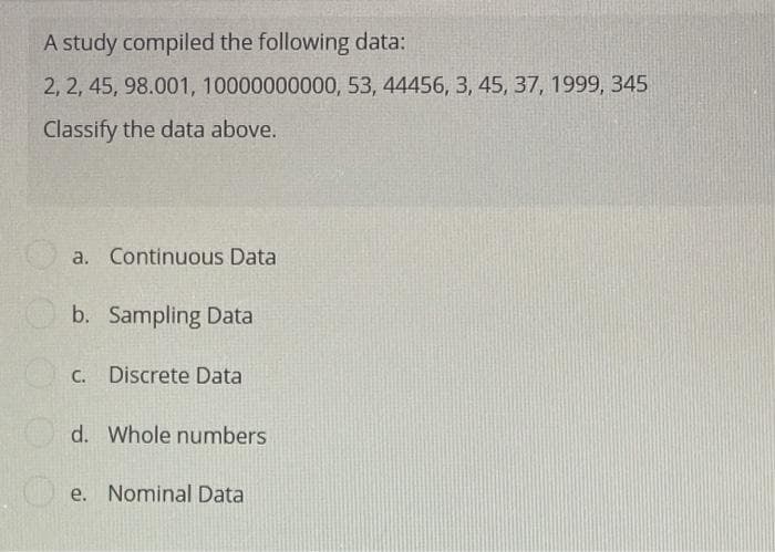 A study compiled the following data:
2, 2, 45, 98.001, 10000000000, 53, 44456, 3, 45, 37, 1999, 345
Classify the data above.
a. Continuous Data
b. Sampling Data
C. Discrete Data
d. Whole numbers
Oe. Nominal Data
