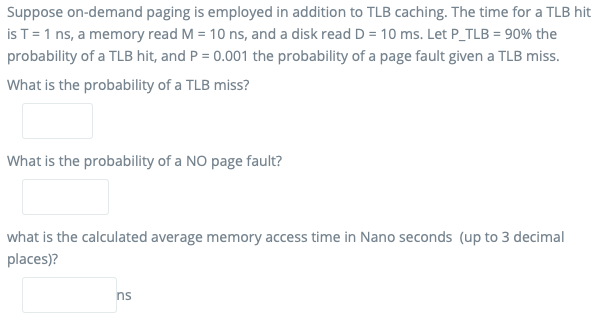 Suppose on-demand paging is employed in addition to TLB caching. The time for a TLB hit
is T=1 ns, a memory read M = 10 ns, and a disk read D = 10 ms. Let P_TLB = 90% the
probability of a TLB hit, and P = 0.001 the probability of a page fault given a TLB miss.
What is the probability of a TLB miss?
What is the probability of a NO page fault?
what is the calculated average memory access time in Nano seconds (up to 3 decimal
places)?
ns
