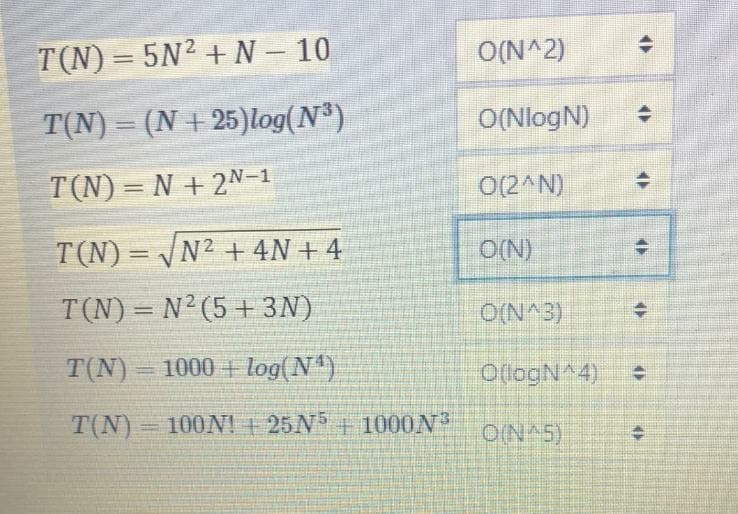 T(N)= 5N2 + N – 10
O(N^2)
%3D
T(N) = (N + 25)log(N)
O(NlogN)
T(N) = N + 2N-1
O(2^N)
T(N)= /N² + 4N + 4
O(N)
%3D
T(N) = N2(5 + 3N)
O(N^3)
%3D
T(N)
1000 + log(N)
O(logN^4)
%3D
T(N) 100N! + 25N5+ 1000N
ON 5)
