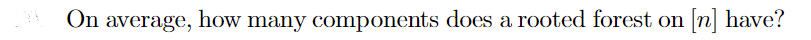 **Question: On average, how many components does a rooted forest on [n] have?**

This question is often encountered in the study of graph theory and combinatorics within mathematics and computer science. A rooted forest is a collection of rooted trees, which are trees with a designated root node, on a given set of nodes labeled [n], where [n] denotes the set {1, 2, ..., n}.

**Explanation:**
- **Rooted Forest:** A collection of tree structures where each tree has a designated root node.
- **Components:** In the context of a rooted forest, components refer to the individual trees that make up the forest.

Finding the average number of components in a rooted forest on n nodes involves understanding the structure and properties of such forests and their components.

In probabilistic terms, each node independently chooses whether it forms a new component (i.e., a new root) or not, which can be analyzed using various combinatorial methods. This question could link to deeper topics such as the Catalan numbers or the principles of combinatorial enumeration.