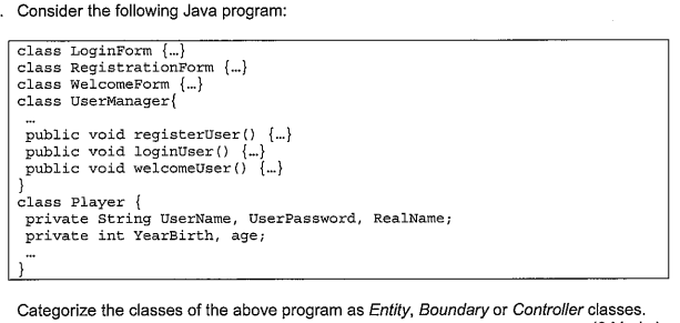 Consider the following Java program:
class LoginForm {...}
class RegistrationForm {.}
class WelcomeForm {.}
class UserManager{
public void registerUser () {.}
public void loginUser () {..}
public void welcomeUser ) {.}
}
class Player {
private String UserName, UserPassword, RealName;
private int YearBirth, age;
Categorize the classes of the above program as Entity, Boundary or Controller classes.
