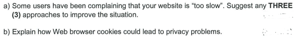 a) Some users have been complaining that your website is "too slow". Suggest any THREE
(3) approaches to improve the situation.
b) Explain how Web browser cookies could lead to privacy problems.
