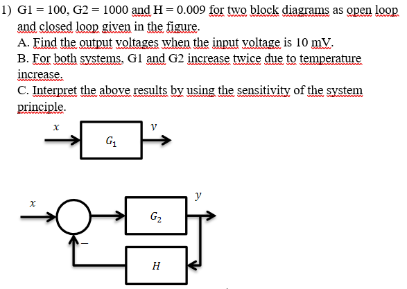 1) Gl = 100, G2= 1000 and H = 0.009 for two block diagrams as open loop
and closed loop given in the figure.
A. Find the output voltages when the input voltage is 10 mV.
B. For both systems, Gl and G2 increase twice due to temperature
increase.
C. Interpret the above results by using the sensitivity of the system
www.w
www vahm
principle.
G1
y
G2
H
