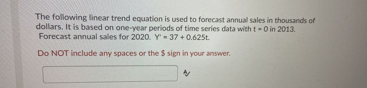 The following linear trend equation is used to forecast annual sales in thousands of
dollars. It is based on one-year periods of time series data with t = 0 in 2013.
Forecast annual sales for 2020. Y' = 37 + 0.625t.
Do NOT include any spaces or the $ sign in your answer.
