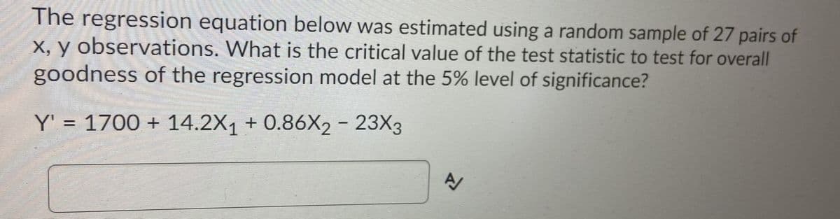 The
regression equation below was estimated using a random sample of 27 pairs of
X, y observations. What is the critical value of the test statistic to test for overall
goodness of the regression model at the 5% level of significance?
Y' = 1700 + 14.2X1 + 0.86X2 - 23X3
%3D
