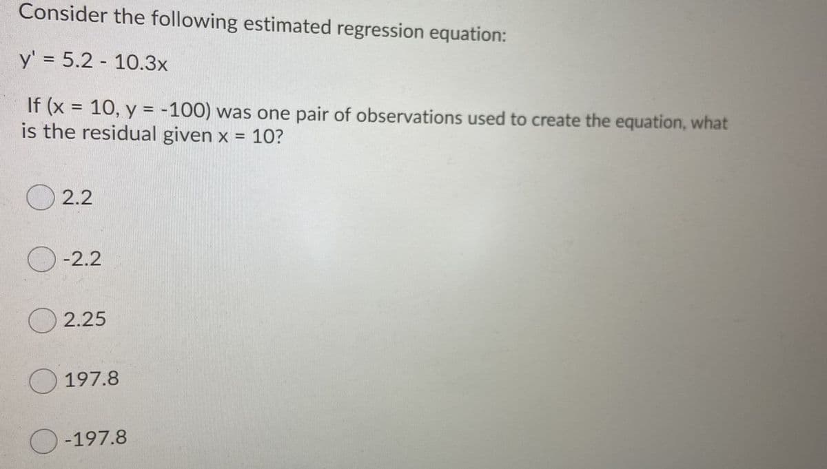 Consider the following estimated regression equation:
y' = 5.2 - 10.3x
If (x
is the residual given x = 10?
10, y = -100) was one pair of observations used to create the equation, what
O 2.2
-2.2
2.25
197.8
-197.8
