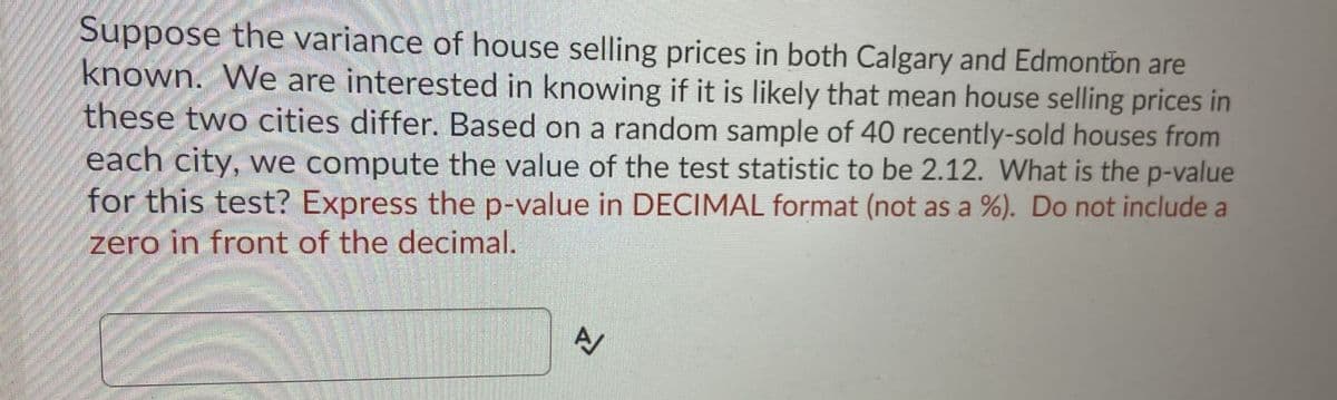 Suppose the variance of house selling prices in both Calgary and Edmonton are
known. We are interested in knowing if it is likely that mean house selling prices in
these two cities differ. Based on a random sample of 40 recently-sold houses from
each city, we compute the value of the test statistic to be 2.12. What is the p-value
for this test? Express the p-value in DECIMAL format (not as a %). Do not include a
zero in front of the decimal.
