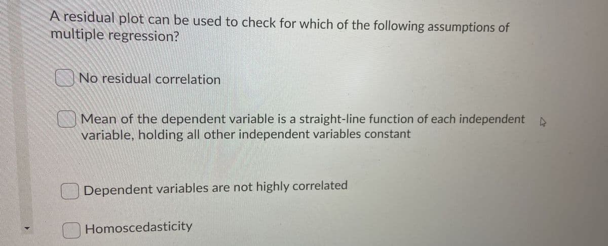 A residual plot can be used to check for which of the following assumptions of
multiple regression?
No residual correlation
Mean of the dependent variable is a straight-line function of each independent A
variable, holding all other independent variables constant
Dependent variables are not highly correlated
Homoscedasticity
