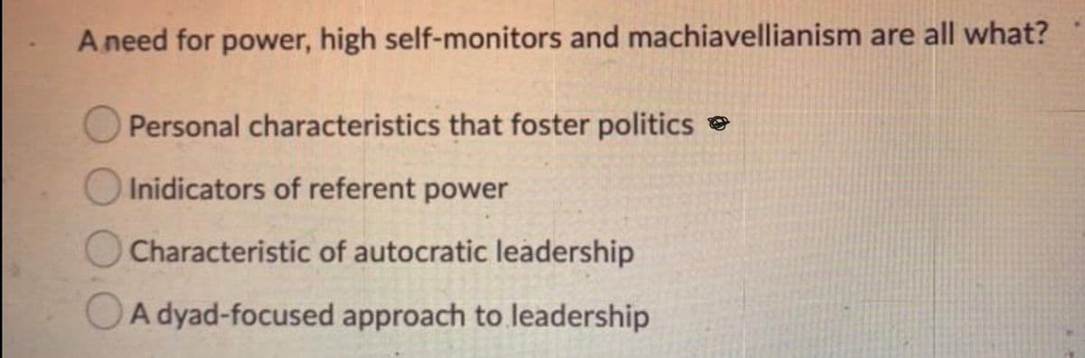 A need for power, high self-monitors and machiavellianism are all what?
O Personal characteristics that foster politics e
Inidicators of referent power
O Characteristic of autocratic leadership
OA dyad-focused approach to leadership
