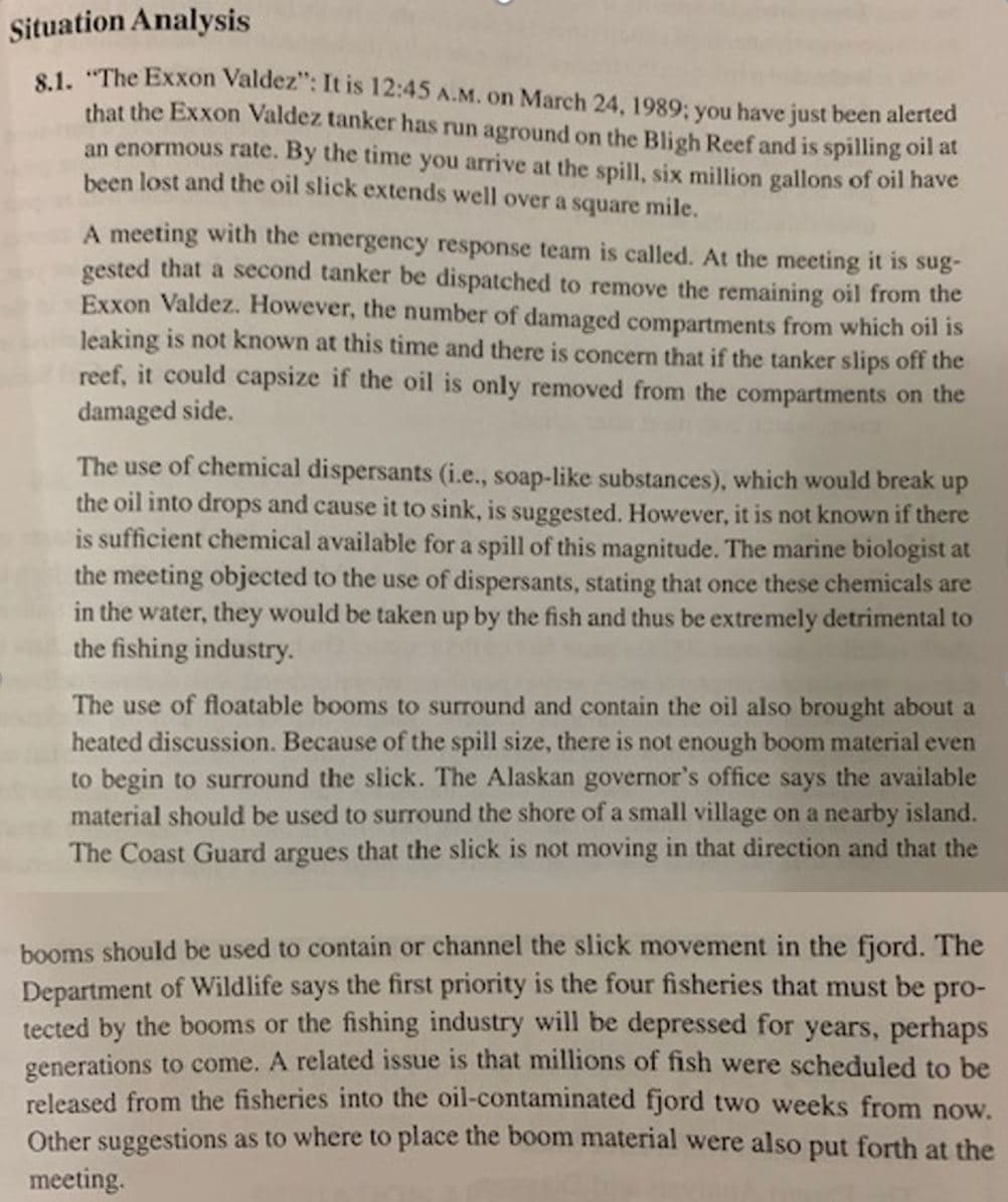 Situation Analysis
81. "The Exxon Valdez": It is 12:45 A.M. on March 24, 1989; you have just been alerted
that the Exxon Valdez tanker has run aground on the Bligh Reef and is spilling oil at
an enormous rate. By the time you arrive at the spill, six million gallons of oil have
been lost and the oil slick extends well over a square mile.
A meeting with the emergency response team is called. At the meeting it is sug-
gested that a second tanker be dispatched to remove the remaining oil from the
Exxon Valdez. However, the number of damaged compartments from which oil is
leaking is not known at this time and there is concern that if the tanker slips off the
reef, it could capsize if the oil is only removed from the compartments on the
damaged side.
The use of chemical dispersants (i.e., soap-like substances), which would break up
the oil into drops and cause it to sink, is suggested. However, it is not known if there
is sufficient chemical available for a spill of this magnitude. The marine biologist at
the meeting objected to the use of dispersants, stating that once these chemicals are
in the water, they would be taken up by the fish and thus be extremely detrimental to
the fishing industry.
The use of floatable booms to surround and contain the oil also brought about a
heated discussion. Because of the spill size, there is not enough boom material even
to begin to surround the slick. The Alaskan governor's office says the available
material should be used to surround the shore of a small village on a nearby island.
The Coast Guard argues that the slick is not moving in that direction and that the
booms should be used to contain or channel the slick movement in the fjord. The
Department of Wildlife says the first priority is the four fisheries that must be pro-
tected by the booms or the fishing industry will be depressed for years, perhaps
generations to come. A related issue is that millions of fish were scheduled to be
released from the fisheries into the oil-contaminated fjord two weeks from now.
Other suggestions as to where to place the boom material were also put forth at the
meeting.
