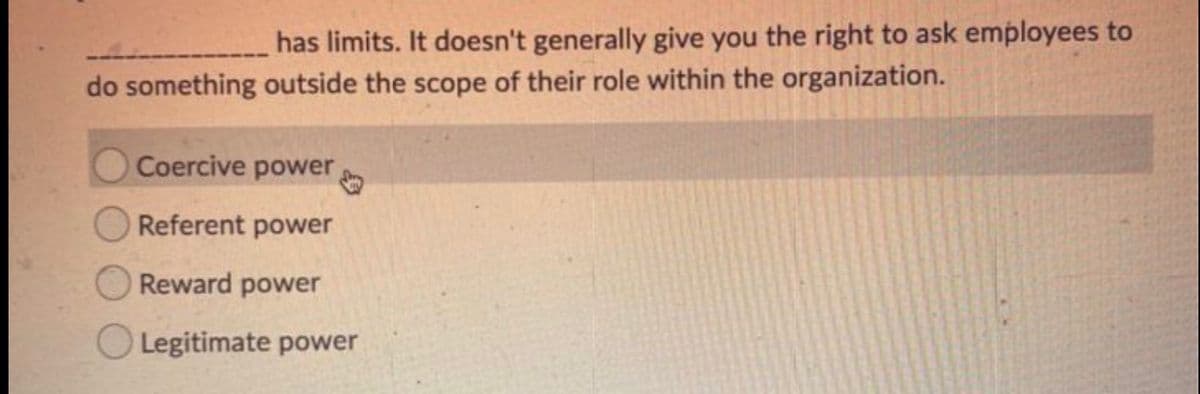 has limits. It doesn't generally give you the right to ask employees to
do something outside the scope of their role within the organization.
Coercive power
Referent power
Reward power
Legitimate power
