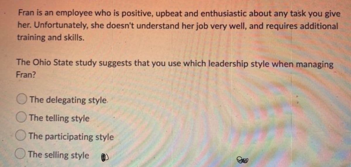 Fran is an employee who is positive, upbeat and enthusiastic about any task you give
her. Unfortunately, she doesn't understand her job very well, and requires additional
training and skills.
The Ohio State study suggests that you use which leadership style when managing
Fran?
The delegating style.
The telling style
The participating style
The selling style
