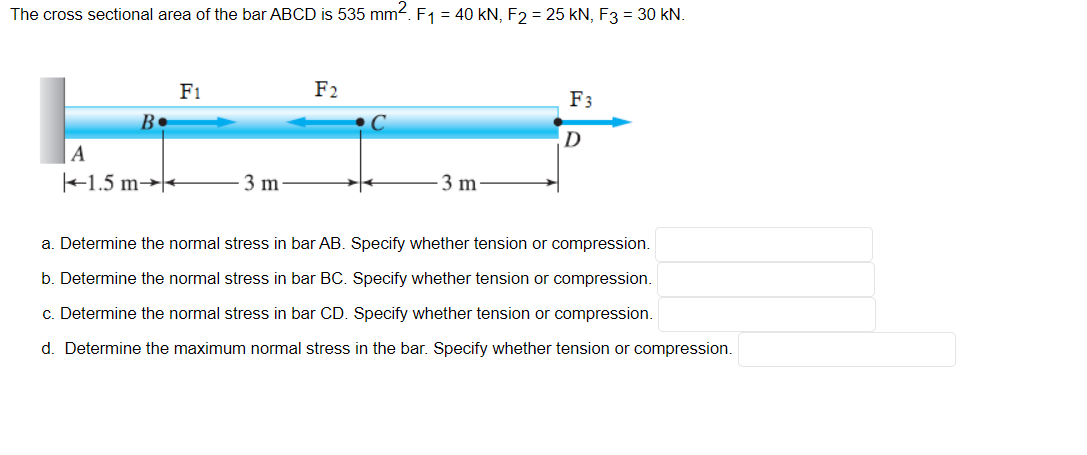 The cross sectional area of the bar ABCD is 535 mm2. F1 = 40 kN, F2 = 25 kN, F3 = 30 kN.
F1
F2
F3
B
C
D
A
+1.5 m→|+
3 m
3 m
a. Determine the normal stress in bar AB. Specify whether tension or compression.
b. Determine the normal stress in bar BC. Specify whether tension or compression.
c. Determine the normal stress in bar CD. Specify whether tension or compression.
d. Determine the maximum normal stress in the bar. Specify whether tension or compression.
