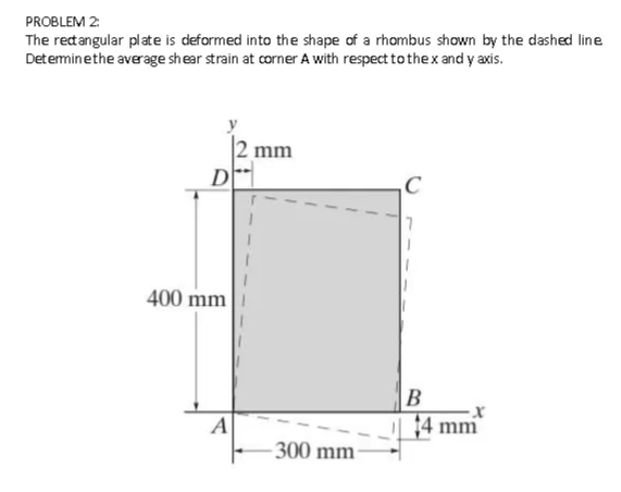 PROBLEM 2:
The retangular plate is deformed into the shape of a rhombus shown by the dashed line
Deteminethe average shear strain at corner A with respect tothex and y axis.
mm
D
400 mm
В
A
14 mm
- 300 mm-
