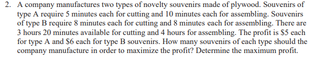 2. A company manufactures two types of novelty souvenirs made of plywood. Souvenirs of
type A require 5 minutes each for cutting and 10 minutes each for assembling. Souvenirs
of type B require 8 minutes each for cutting and 8 minutes each for assembling. There are
3 hours 20 minutes available for cutting and 4 hours for assembling. The profit is $5 each
for type A and $6 each for type B souvenirs. How many souvenirs of each type should the
company manufacture in order to maximize the profit? Determine the maximum profit.
