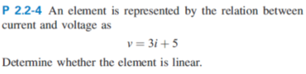 P 2.2-4 An element is represented by the relation between
current and voltage as
v = 3i +5
Determine whether the element is linear.
