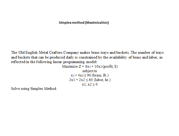 Simplex method (Maximization)
The Old English Metal Crafters Company makes brass trays and buckets. The number of trays
and buckets that can be produced daily is constrained by the availability of brass and labor, as
reflected in the following linear programming model:
Maximize Z = 6xl+ 10x2 (profit, $)
subject to
x1+ 4x2<90 (brass, Ib.)
2x1 + 2x2 < 60 (labor, hr.)
x1, x2 2 0
Solve using Simplex Method.

