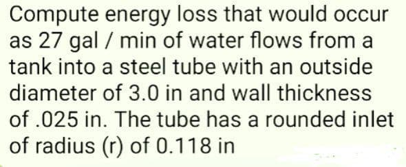 Compute energy loss that would occur
as 27 gal / min of water flows from a
tank into a steel tube with an outside
diameter of 3.0 in and wall thickness
of .025 in. The tube has a rounded inlet
of radius (r) of 0.118 in
