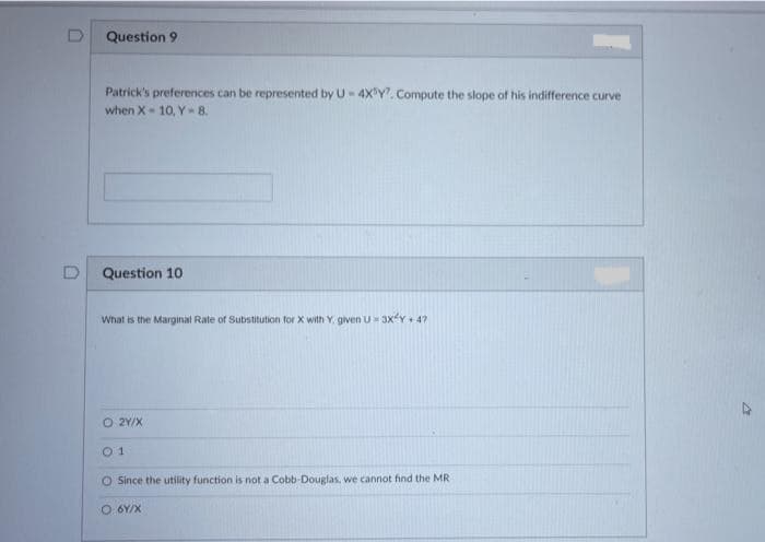 Question 9
Patrick's preferences can be represented by U- 4X Y. Compute the slope of his indifference curve
when X- 10, Y- 8.
Question 10
What is the Marginal Rate of Substitution for X with Y, given U 3XY 4?
O 2Y/X
O Since the utility function is not a Cobb-Douglas, we cannot find the MR
O 6Y/X
