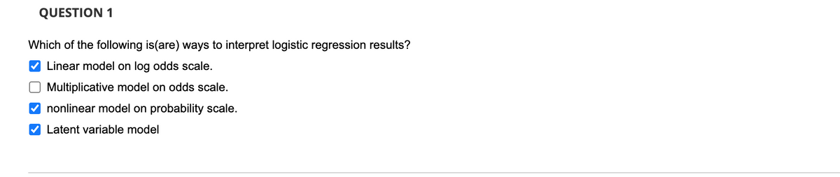 QUESTION 1
Which of the following is(are) ways to interpret logistic regression results?
Linear model on log odds scale.
O Multiplicative model on odds scale.
nonlinear model on probability scale.
Latent variable model
