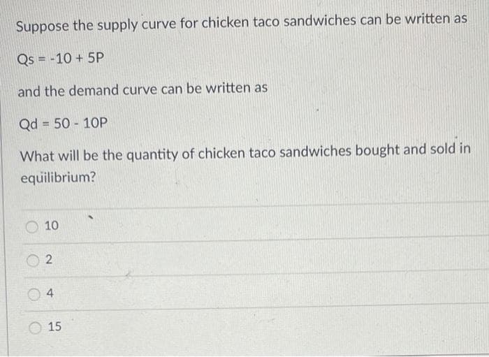 Suppose the supply curve for chicken taco sandwiches can be written as
Qs = -10 + 5P
and the demand curve can be written as
Qd = 50 - 10P
What will be the quantity of chicken taco sandwiches bought and sold in
equilibrium?
10
O 15
2.
4)
