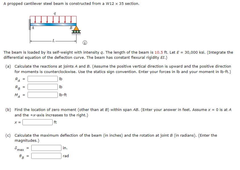 A propped cantilever steel beam is constructed from a W12 x 35 section.
В
The beam is loaded by its self-weight with intensity q. The length of the beam is 10.5 ft. Let E = 30,000 ksi. (Integrate the
differential equation of the deflection curve. The beam has constant flexural rigidity EI.)
(a) Calculate the reactions at joints A and B. (Assume the positive vertical direction is upward and the positive direction
for moments is counterclockwise. Use the statics sign convention. Enter your forces in Ib and your moment in Ib-ft.)
RA
Ib
R3
Ib
MA
Ib-ft
(b) Find the location of zero moment (other than at B) within span AB. (Enter your answer in feet. Assume x = 0 is at A
and the +x-axis increases to the right.)
X =
ft
(c) Calculate the maximum deflection of the beam (in inches) and the rotation at joint B (in radians). (Enter the
magnitudes.)
8 max
in.
rad
