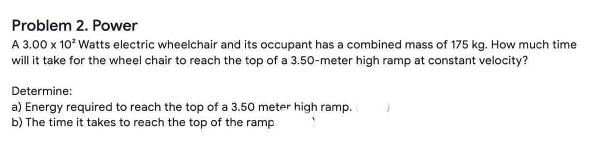 Problem 2. Power
A 3.00 x 102 Watts electric wheelchair and its occupant has a combined mass of 175 kg. How much time
will it take for the wheel chair to reach the top of a 3.50-meter high ramp at constant velocity?
Determine:
a) Energy required to reach the top of a 3.50 meter high ramp.
b) The time it takes to reach the top of the ramp
