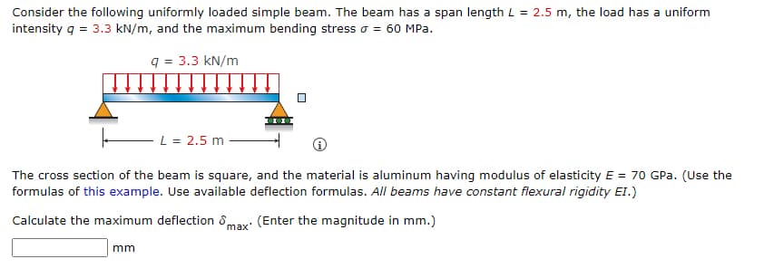 Consider the following uniformly loaded simple beam. The beam has a span length L = 2.5 m, the load has a uniform
intensity q = 3.3 kN/m, and the maximum bending stress o = 60 MPa.
q = 3.3 kN/m
- L = 2.5 m
The cross section of the beam is square, and the material is aluminum having modulus of elasticity E = 70 GPa. (Use the
formulas of this example. Use available deflection formulas. All beams have constant flexural rigidity El.)
Calculate the maximum deflection 8
max'
(Enter the magnitude in mm.)
mm
