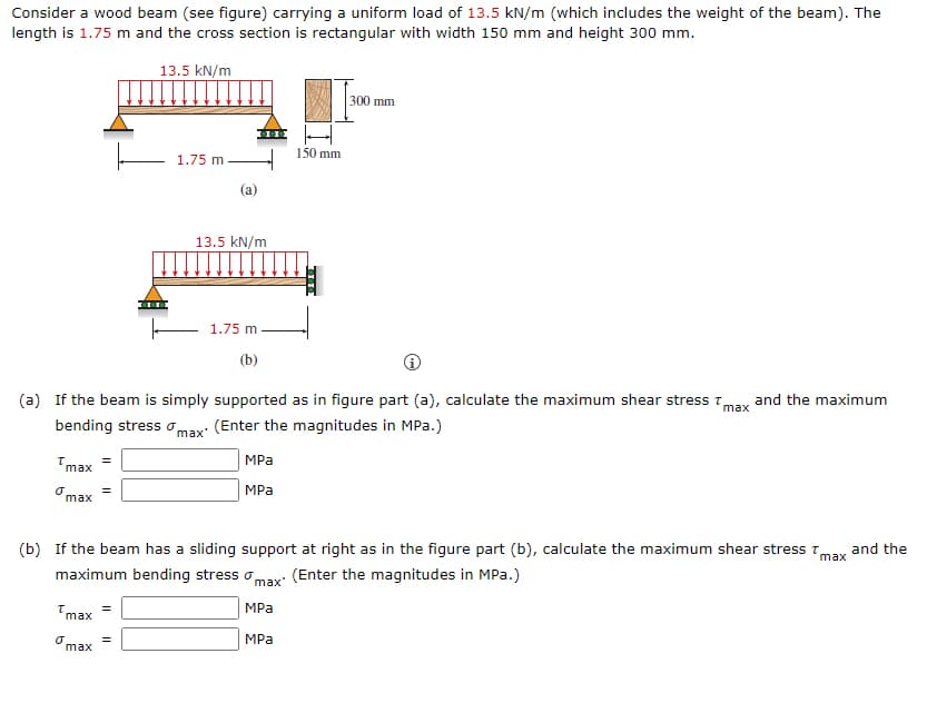 Consider a wood beam (see figure) carrying a uniform load of 13.5 kN/m (which includes the weight of the beam). The
length is 1.75 m and the cross section is rectangular with width 150 mm and height 300 mm.
13.5 kN/m
300 mm
150 mm
1.75 m
(a)
13.5 kN/m
1.75 m
(b)
(a) If the beam is simply supported as in figure part (a), calculate the maximum shear stress T,
and the maximum
max
bending stress omax: (Enter the magnitudes in MPa.)
MPa
max
MPа
max
(b) If the beam has a sliding support at right as in the figure part (b), calculate the maximum shear stress Tmax
and the
maximum bending stress omax: (Enter the magnitudes in MPa.)
MPa
max
Omax
MPa
