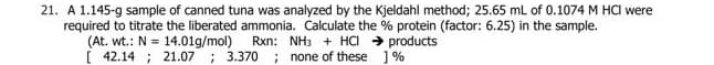 21. A 1.145-g sample of canned tuna was analyzed by the Kjeldahl method; 25.65 mL of 0.1074 M HCI were
required to titrate the liberated ammonia. Calculate the % protein (factor: 6.25) in the sample.
Rxn: NH3 + HCI → products
; none of these 1%
(At. wt.: N = 14.01g/mol)
[ 42.14 ; 21.07
: 3.370
