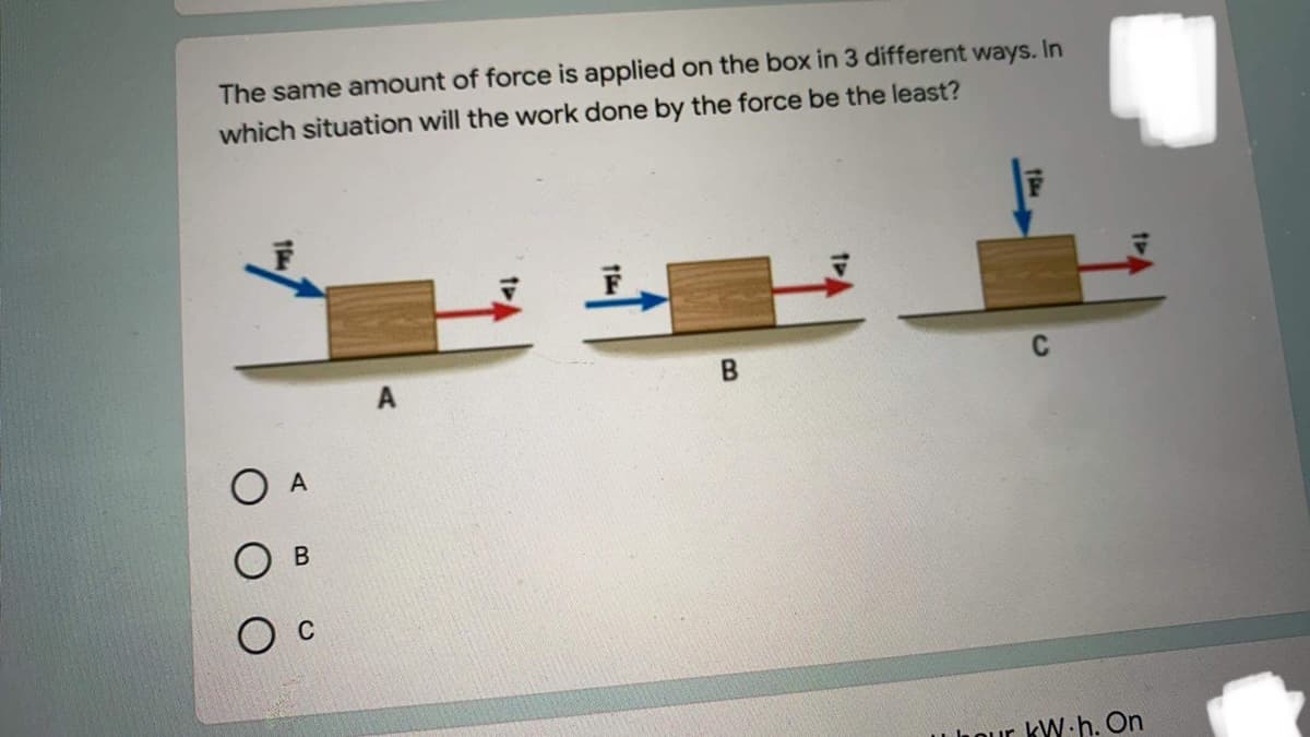 The same amount of force is applied on the box in 3 different ways. In
which situation will the work done by the force be the least?
B
O A
Uhour kW.h. On
