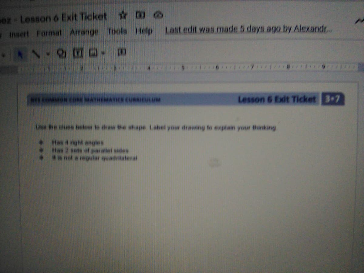 oz Lesson 6 Exit Ticket DO
Insert Format Arrange Tools Help Last cdit was made 5 days ago by Alexandr..
NY COMMONCORE MATHEMATICS CURSICULUM
Lesson 6 Exit Ticket 37
Use the chues ielow to draw the shape Label your drawing to explain your thinking
+ Has 4 nght angles
. Has 2 sets of parallel sides
. Hia not a regular quadrilateral
