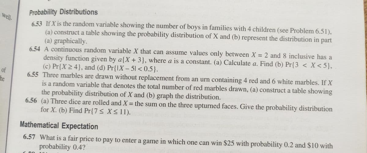 well-
of
the
Probability Distributions
6.53 If X is the random variable showing the number of boys in families with 4 children (see Problem 6.51),
(a) construct a table showing the probability distribution of X and (b) represent the distribution in part
(a) graphically.
6.54 A continuous random variable X that can assume values only between X = 2 and 8 inclusive has a
density function given by a{X + 3}, where a is a constant. (a) Calculate a. Find (b) Pr{3 < X<5},
(c) Pr{X ≥ 4}, and (d) Pr{IX - 51 <0.5}.
6.55 Three marbles are drawn without replacement from an urn containing 4 red and 6 white marbles. If X
is a random variable that denotes the total number of red marbles drawn, (a) construct a table showing
the probability distribution of X and (b) graph the distribution.
6.56 (a) Three dice are rolled and X = the sum on the three upturned faces. Give the probability distribution
for X. (b) Find Pr{7 ≤ X≤ 11).
Mathematical Expectation
6.57 What is a fair price to pay to enter a game in which one can win $25 with probability 0.2 and $10 with
probability 0.4?
TO