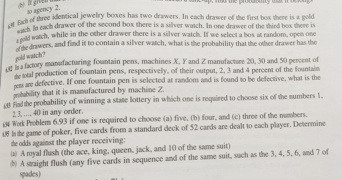 probability
(b) If
to agency 2.
6.91 Each of three identical jewelry boxes has two drawers. In each drawer of the first box there is a gold
watch. In each drawer of the second box there is a silver watch. In one drawer of the third box there is
a gold watch, while in the other drawer there is a silver watch. If we select a box at random, open one
of the drawers, and find it to contain a silver watch, what is the probability that the other drawer has the
gold watch?
6.92 In a factory manufacturing fountain pens, machines X, Y and Z manufacture 20, 30 and 50 percent of
the total production of fountain pens, respectively, of their output, 2, 3 and 4 percent of the fountain
pens are defective. If one fountain pen is selected at random and is found to be defective, what is the
probability that it is manufactured by machine Z.
6.93 Find the probability of winning a state lottery in which one is required to choose six of the numbers 1,
2, 3,..., 40 in any order.
6.94 Work Problem 6.93 if one is required to choose (a) five, (b) four, and (c) three of the numbers.
6.95 In the game of poker, five cards from a standard deck of 52 cards are dealt to each player. Determine
the odds against the player receiving:
(a) A royal flush (the ace, king, queen, jack, and 10 of the same suit)
(b) A straight flush (any five cards in sequence and of the same suit, such as the 3, 4, 5, 6, and 7 of
spades)