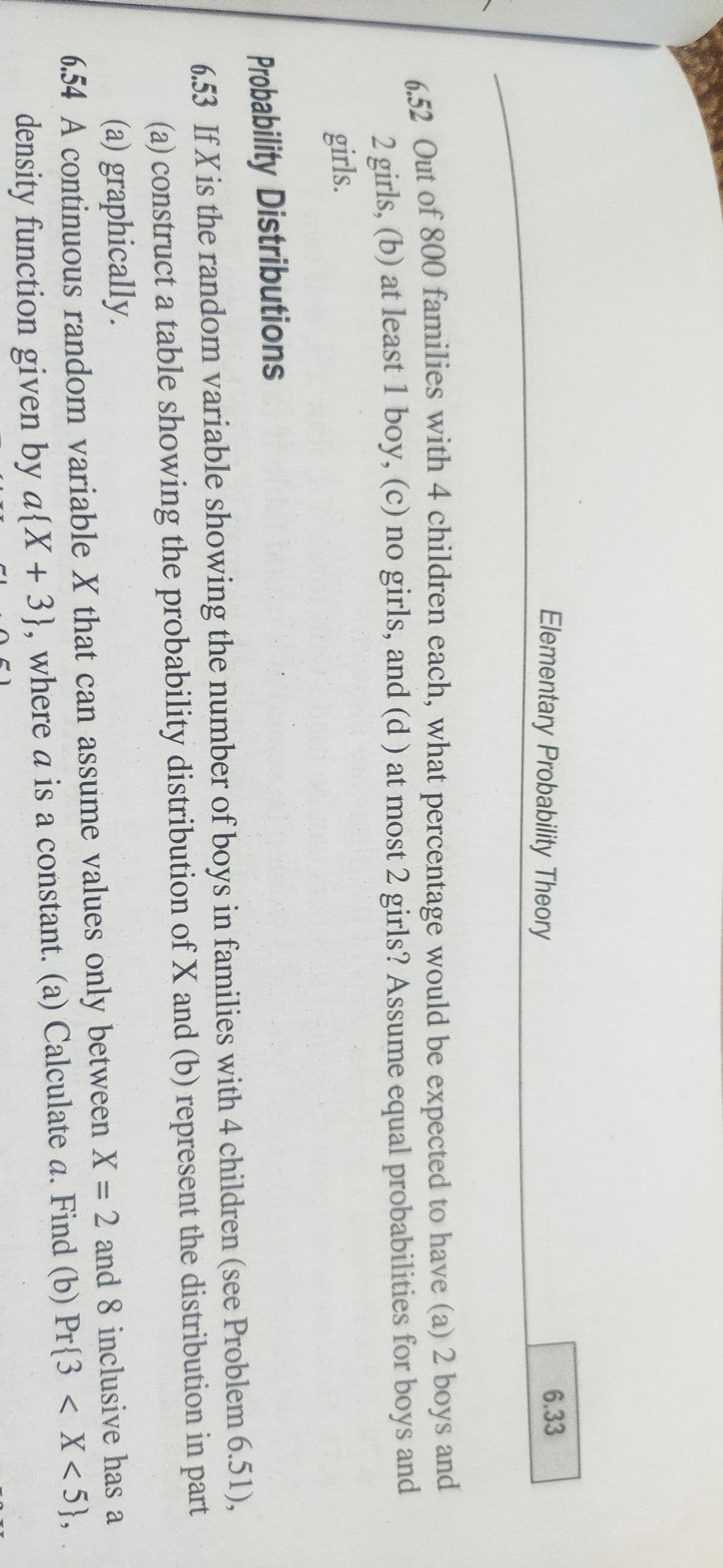 Elementary Probability Theory
6.33
6.52 Out of 800 families with 4 children each, what percentage would be expected to have (a) 2 boys and
2 girls, (b) at least 1 boy, (c) no girls, and (d) at most 2 girls? Assume equal probabilities for boys and
girls.
Probability Distributions
6.53 If X is the random variable showing the number of boys in families with 4 children (see Problem 6.51),
(a) construct a table showing the probability distribution of X and (b) represent the distribution in part
(a) graphically.
6.54 A continuous random variable X that can assume values only between X = 2 and 8 inclusive has a
density function given by a{X + 3}, where a is a constant. (a) Calculate a. Find (b) Pr{3 < X<5},