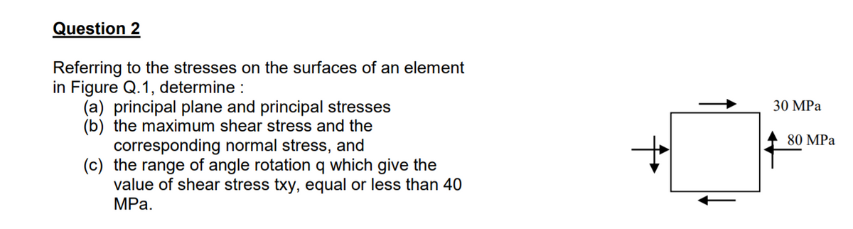Question 2
Referring to the stresses on the surfaces of an element
in Figure Q.1, determine :
(a) principal plane and principal stresses
(b) the maximum shear stress and the
corresponding normal stress, and
(c) the range of angle rotation q which give the
value of shear stress txy, equal or less than 40
MPа.
30 MPа
80 MPa
