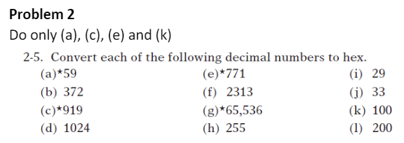 Problem 2
Do only (a), (c), (e) and (k)
2-5. Convert each of the following decimal numbers to hex.
(a)*59
(e)*771
(i) 29
(b) 372
(f) 2313
(j) 33
(k) 100
(1) 200
(c)*919
(g)*65,536
(d) 1024
(h) 255
