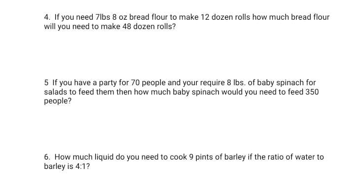 4. If you need 7lbs 8 oz bread flour to make 12 dozen rolls how much bread flour
will you need to make 48 dozen rolls?
5 If you have a party for 70 people and your require 8 Ibs. of baby spinach for
salads to feed them then how much baby spinach would you need to feed 350
people?
6. How much liquid do you need to cook 9 pints of barley if the ratio of water to
barley is 4:1?
