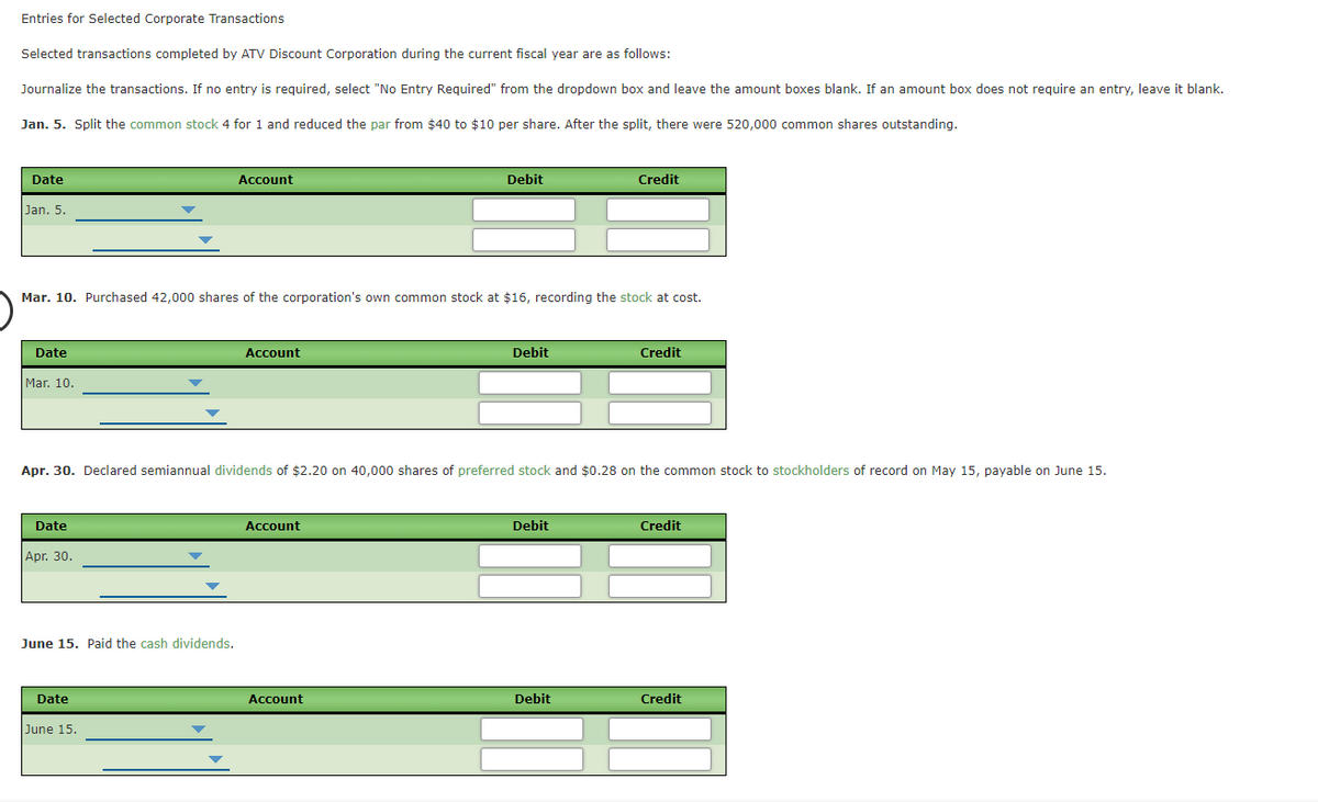 Entries for Selected Corporate Transactions
Selected transactions completed by ATV Discount Corporation during the current fiscal year are as follows:
Journalize the transactions. If no entry is required, select "No Entry Required" from the dropdown box and leave the amount boxes blank. If an amount box does not require an entry, leave it blank.
Jan. 5. Split the common stock 4 for 1 and reduced the par from $40 to $10 per share. After the split, there were 520,000 common shares outstanding.
Date
Account
Debit
Credit
Jan. 5.
Mar. 10. Purchased 42,000 shares of the corporation's own common stock at $16, recording the stock at cost.
Date
Account
Debit
Credit
Mar. 10.
Apr. 30. Declared semiannual dividends of $2.20 on 40,000 shares of preferred stock and $0.28 on the common stock to stockholders of record on May 15, payable on June 15.
Date
Account
Debit
Credit
Apr. 30.
June 15. Paid the cash dividends.
Date
Account
Debit
Credit
June 15.
