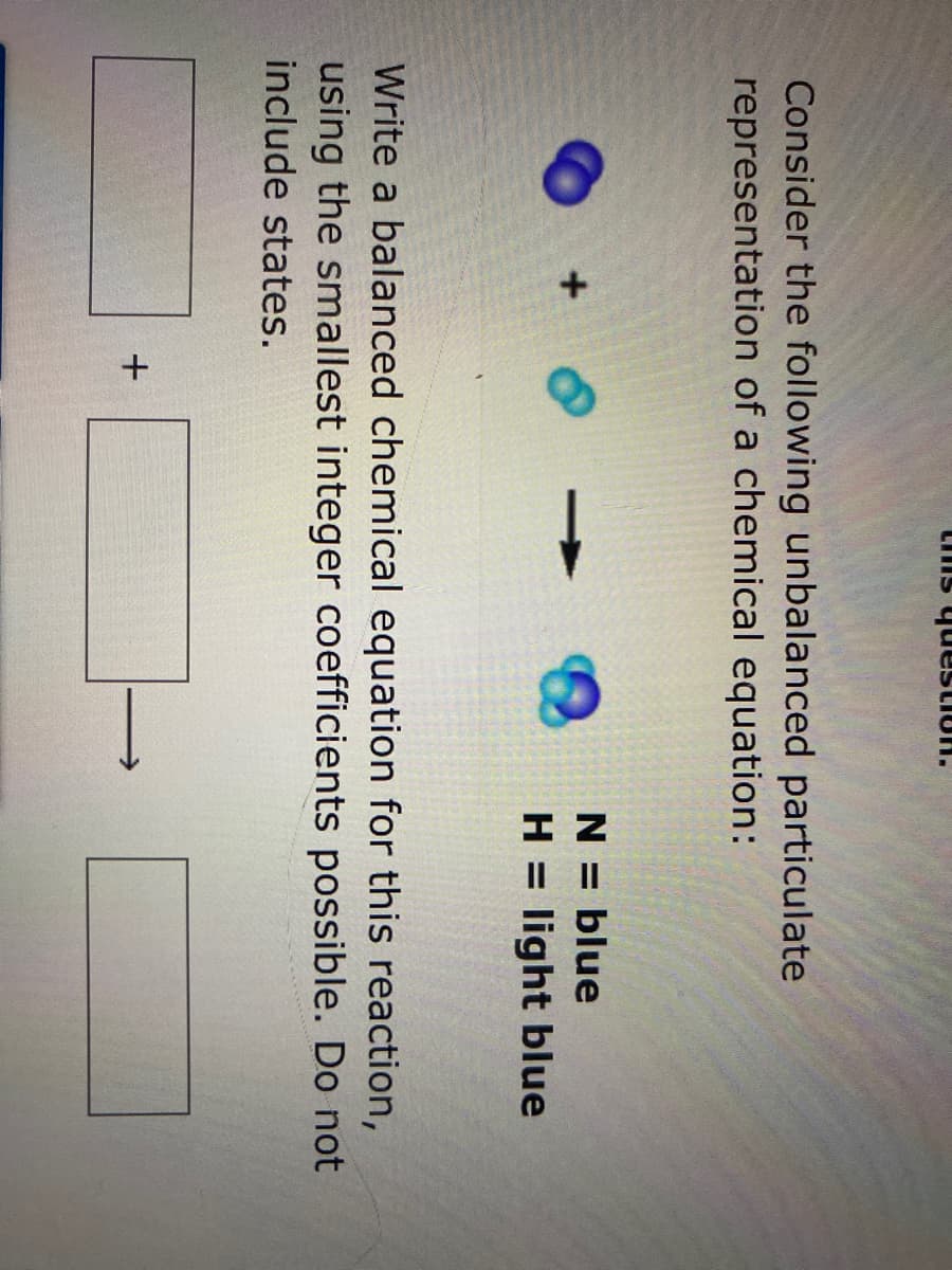 uonsanh sun
Consider the following unbalanced particulate
representation of a chemical equation:
N = blue
+
H = light blue
Write a balanced chemical equation for this reaction,
using the smallest integer coefficients possible. Do not
include states.
