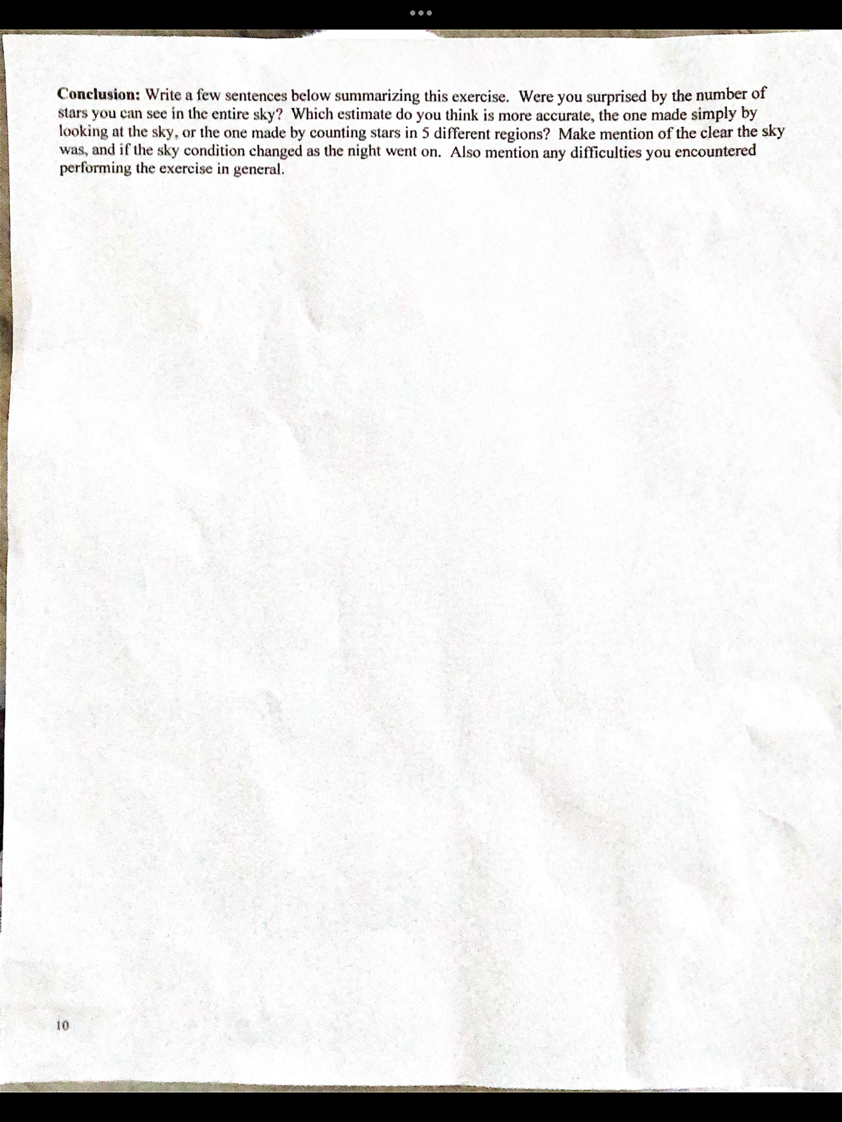 ●●●
Conclusion: Write a few sentences below summarizing this exercise. Were you surprised by the number of
stars you can see in the entire sky? Which estimate do you think is more accurate, the one made simply by
looking at the sky, or the one made by counting stars in 5 different regions? Make mention of the clear the sky
was, and if the sky condition changed as the night went on. Also mention any difficulties you encountered
performing the exercise in general.
wereliba