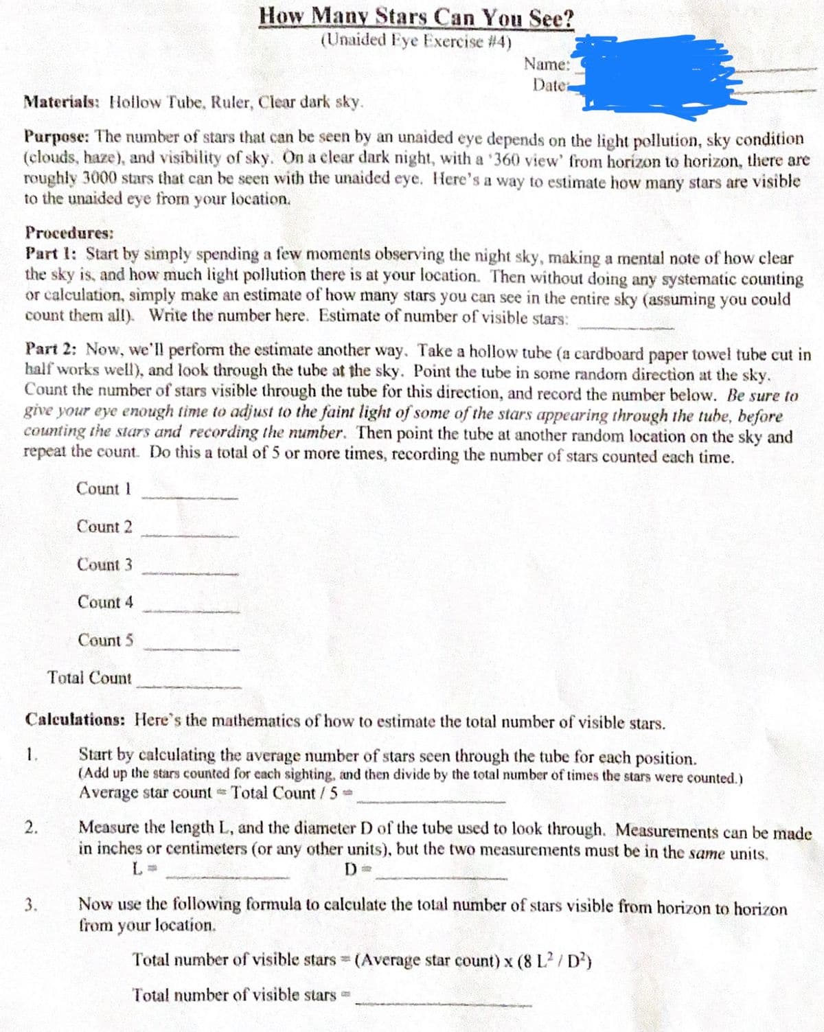 Materials: Hollow Tube, Ruler, Clear dark sky.
Purpose: The number of stars that can be seen by an unaided eye depends on the light pollution, sky condition
(clouds, haze), and visibility of sky. On a clear dark night, with a '360 view' from horizon to horizon, there are
roughly 3000 stars that can be seen with the unaided eye. Here's a way to estimate how many stars are visible
to the unaided eye from your location.
Procedures:
Part 1: Start by simply spending a few moments observing the night sky, making a mental note of how clear
the sky is, and how much light pollution there is at your location. Then without doing any systematic counting
or calculation, simply make an estimate of how many stars you can see in the entire sky (assuming you could
count them all). Write the number here. Estimate of number of visible stars:
How Many Stars Can You See?
(Unaided Eye Exercise #4)
Part 2: Now, we'll perform the estimate another way. Take a hollow tube (a cardboard paper towel tube cut in
half works well), and look through the tube at the sky. Point the tube in some random direction at the sky.
Count the number of stars visible through the tube for this direction, and record the number below. Be sure to
give your eye enough time to adjust to the faint light of some of the stars appearing through the tube, before
counting the stars and recording the number. Then point the tube at another random location on the sky and
repeat the count. Do this a total of 5 or more times, recording the number of stars counted each time.
Count 1
Count 2
Count 3
Count 4
2.
Name:
Date:
Count 5
3.
Total Count
Calculations: Here's the mathematics of how to estimate the total number of visible stars.
Start by calculating the average number of stars seen through the tube for each position.
(Add up the stars counted for each sighting, and then divide by the total number of times the stars were counted.)
Average star count Total Count / 5 =
Measure the length L, and the diameter D of the tube used to look through. Measurements can be made
in inches or centimeters (or any other units), but the two measurements must be in the same units.
D=
Now use the following formula to calculate the total number of stars visible from horizon to horizon
from your location.
Total number of visible stars (Average star count) x (8 L² /D²)
Total number of visible stars -