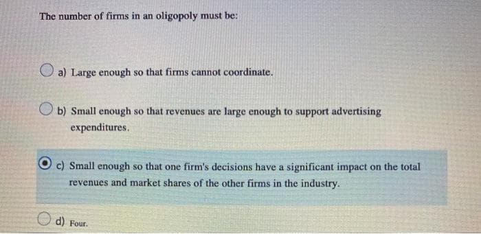 The number of firms in an oligopoly must be:
O a) Large enough so that firms cannot coordinate.
O b) Small enough so that revenues are large enough to support advertising
expenditures.
c) Small enough so that one firm's decisions have a significant impact on the total
revenues and market shares of the other firms in the industry.
d) Four.
