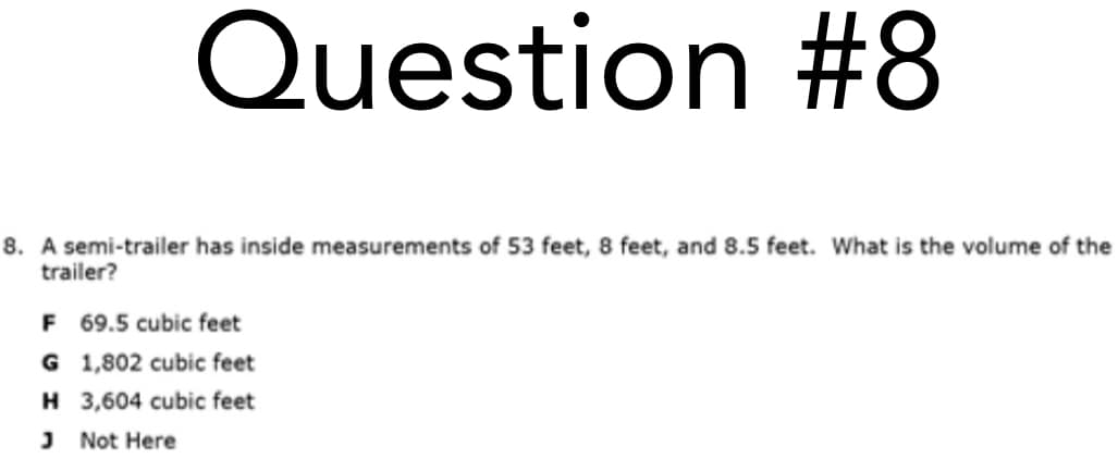 Question #8
8. A semi-trailer has inside measurements of 53 feet, 8 feet, and 8.5 feet. What is the volume of the
trailer?
F 69.5 cubic feet
G 1,802 cubic feet
H 3,604 cubic feet
J Not Here
