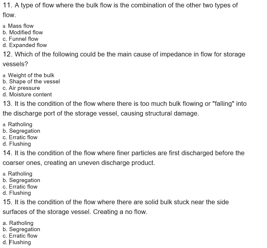 11. A type of flow where the bulk flow is the combination of the other two types of
flow.
a. Mass flow
b. Modified flow
c. Funnel flow
d. Expanded flow
12. Which of the following could be the main cause of impedance in flow for storage
vessels?
a. Weight of the bulk
b. Shape of the vessel
c. Air pressure
d. Moisture content
13. It is the condition of the flow where there is too much bulk flowing or "falling" into
the discharge port of the storage vessel, causing structural damage.
a. Ratholing
b. Segregation
c. Erratic flow
d. Flushing
14. It is the condition of the flow where finer particles are first discharged before the
coarser ones, creating an uneven discharge product.
a. Ratholing
b. Segregation
c. Erratic flow
d. Flushing
15. It is the condition of the flow where there are solid bulk stuck near the side
surfaces of the storage vessel. Creating a no flow.
a. Ratholing
b. Segregation
c. Erratic flow
d. Flushing