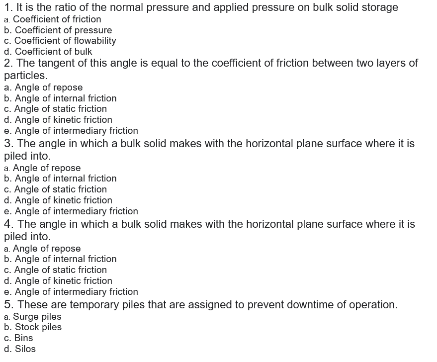 1. It is the ratio of the normal pressure and applied pressure on bulk solid storage
a. Coefficient of friction
b. Coefficient of pressure
c. Coefficient of flowability
d. Coefficient of bulk
2. The tangent of this angle is equal to the coefficient of friction between two layers of
particles.
a. Angle of repose
b. Angle of internal friction
c. Angle of static friction
d. Angle of kinetic friction
e. Angle of intermediary friction
3. The angle in which a bulk solid makes with the horizontal plane surface where it is
piled into.
a. Angle of repose
b. Angle of internal friction
c. Angle of static friction
d. Angle of kinetic friction
e. Angle of intermediary friction
4. The angle in which a bulk solid makes with the horizontal plane surface where it is
piled into.
a. Angle of repose
b. Angle of internal friction
c. Angle of static friction
d. Angle of kinetic friction
e. Angle of intermediary friction
5. These are temporary piles that are assigned to prevent downtime of operation.
a. Surge piles
b. Stock piles
c. Bins
d. Silos