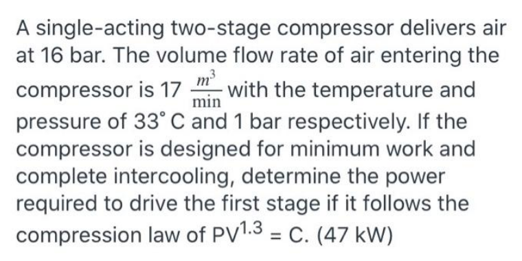 m³
min
A single-acting two-stage compressor delivers air
at 16 bar. The volume flow rate of air entering the
compressor is 17 with the temperature and
pressure of 33° C and 1 bar respectively. If the
compressor is designed for minimum work and
complete intercooling, determine the power
required to drive the first stage if it follows the
compression law of PV1.3 = C. (47 kW)